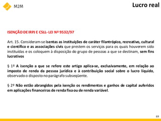 ISENÇÃO DEIRPJ E CSLL- LEI Nº 9532/97
Art. 15. Consideram-se isentas as instituições de caráter filantrópico, recreativo, cultural
e científico e as associações civis que prestem os serviços para os quais houverem sido
instituídas e os coloquem à disposição do grupo de pessoas a que se destinam, sem fins
lucrativos
§ 1º A isenção a que se refere este artigo aplica-se, exclusivamente, em relação ao
imposto de renda da pessoa jurídica e à contribuição social sobre o lucro líquido,
observado o disposto no parágrafo subseqüente.
§ 2º Não estão abrangidos pela isenção os rendimentos e ganhos de capital auferidos
em aplicações financeiras de rendafixaou de renda variável.
Lucro real
69
 