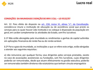 CONDIÇÕES DA IMUNIDADEEISENÇÃO DEIRPJ E CSLL – LEI 9532/97
Art. 12. Para efeito do disposto no art. 150, inciso VI, alínea "c", da Constituição,
considera-se imune a instituição de educação ou de assistência social que preste os
serviços para os quais houver sido instituída e os coloque à disposição da população em
geral, em caráter complementar às atividades do Estado, sem fins lucrativos
§ 1º Não estão abrangidos pela imunidade os rendimentos e ganhos de capital auferidos
em aplicações financeiras de renda fixa ou de renda variável.
§ 2º Para o gozo da imunidade, as instituições a que se refere este artigo, estão obrigadas
a atender aos seguintes requisitos:
a) não remunerar, por qualquer forma, seus dirigentes pelos serviços prestados, exceto
no caso de associações assistenciais ou fundações, sem fins lucrativos, cujos dirigentes
poderão ser remunerados, desde que atuem efetivamente na gestão executiva; poderão
ser remunerados também diretores não estatutários que tenham vínculo empregatício
Lucro real
70
 