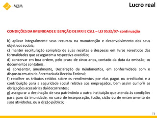 CONDIÇÕES DA IMUNIDADE EISENÇÃO DEIRPJ E CSLL – LEI 9532/97- continuação
b) aplicar integralmente seus recursos na manutenção e desenvolvimento dos seus
objetivos sociais;
c) manter escrituração completa de suas receitas e despesas em livros revestidos das
formalidades que assegurema respectiva exatidão;
d) conservar em boa ordem, pelo prazo de cinco anos, contado da data da emissão, os
documentos contábeis;
e) apresentar, anualmente, Declaração de Rendimentos, em conformidade com o
disposto em ato da Secretaria da Receita Federal;
f) recolher os tributos retidos sobre os rendimentos por elas pagos ou creditados e a
contribuição para a seguridade social relativa aos empregados, bem assim cumprir as
obrigações acessórias daídecorrentes;
g) assegurar a destinação de seu patrimônio a outra instituição que atenda às condições
para gozo da imunidade, no caso de incorporação, fusão, cisão ou de encerramento de
suas atividades, ou a órgão público;
Lucro real
71
 