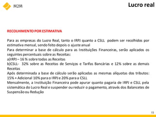 RECOLHIMENTO POR ESTIMATIVA
Para as empresas do Lucro Real, tanto o IRPJ quanto a CSLL podem ser recolhidos por
estimativa mensal, sendo feito depois o ajusteanual
Para determinar a base de cálculo para as Instituições Financeiras, serão aplicados os
seguintes percentuais sobreas Receitas:
a)IRPJ – 16 % sobretodas as Receitas
b)CSLL- 32% sobre as Receitas de Serviços e Tarifas Bancárias e 12% sobre as demais
Receitas
Após determinada a base de cálculo serão aplicadas as mesmas alíquotas dos tributos:
15% + Adicional 10% para o IRPJ e 20% para a CSLL
Mensalmente, a Instituição Financeira pode apurar quanto pagaria de IRPJ e CSLL pela
sistemática do Lucro Real e suspender ou reduzir o pagamento, através dos Balancetes de
Suspensão ou Redução
Lucro real
72
 