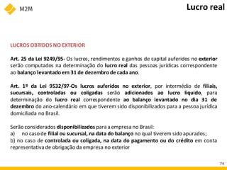 LUCROS OBTIDOS NO EXTERIOR
Art. 25 da Lei 9249/95- Os lucros, rendimentos e ganhos de capital auferidos no exterior
serão computados na determinação do lucro real das pessoas jurídicas correspondente
ao balanço levantado em 31 de dezembro de cada ano.
Art. 1º da Lei 9532/97-Os lucros auferidos no exterior, por intermédio de filiais,
sucursais, controladas ou coligadas serão adicionados ao lucro líquido, para
determinação do lucro real correspondente ao balanço levantado no dia 31 de
dezembro do ano-calendário em que tiverem sido disponibilizados para a pessoa jurídica
domiciliada no Brasil.
Serão considerados disponibilizados para a empresa no Brasil:
a) no caso de filial ou sucursal, na data do balanço no qual tiverem sido apurados;
b) no caso de controlada ou coligada, na data do pagamento ou do crédito em conta
representativade obrigação da empresa no exterior
Lucro real
74
 