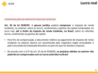 COMPENSAÇÃO DO IMPOSTO PAGO NO EXTERIOR
Art. 26 da lei 9249/95- A pessoa jurídica poderá compensar o imposto de renda
incidente, no exterior, sobre os lucros, rendimentos e ganhos de capital computados no
lucro real, até o limite do imposto de renda incidente, no Brasil, sobre os referidos
lucros, rendimentos ou ganhos de capital.
• Para fins de compensação, o documento relativo ao pagamento do imposto de renda
incidente no exterior deverá ser reconhecido pelo respectivo órgão arrecadador e
pelo Consulado da Embaixada Brasileira no país em que for devido o imposto.
• De acordo com o § 5º do art. 25 da lei 9249/95, os prejuízos obtidos no exterior não
poderãoser compensados com os lucros auferidos noBrasil
Lucro real
75
 