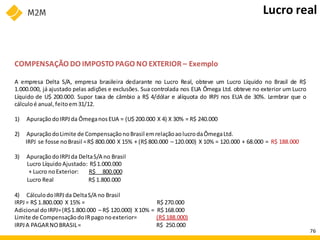 COMPENSAÇÃO DO IMPOSTO PAGO NO EXTERIOR – Exemplo
A empresa Delta S/A, empresa brasileira declarante no Lucro Real, obteve um Lucro Líquido no Brasil de R$
1.000.000, já ajustado pelas adições e exclusões. Sua controlada nos EUA Ômega Ltd. obteve no exterior um Lucro
Líquido de U$ 200.000. Supor taxa de câmbio a R$ 4/dólar e alíquota do IRPJ nos EUA de 30%. Lembrar que o
cálculoé anual, feitoem31/12.
1) ApuraçãodoIRPJ da ÔmeganosEUA = (U$ 200.000 X 4) X 30% = R$ 240.000
2) ApuraçãodoLimite de Compensação noBrasil emrelaçãoaolucrodaÔmegaLtd.
IRPJ se fosse noBrasil =R$ 800.000 X 15% + (R$ 800.000 – 120.000) X 10% = 120.000 + 68.000 = R$ 188.000
3) ApuraçãodoIRPJ da DeltaS/A no Brasil
Lucro LíquidoAjustado: R$1.000.000
+ Lucro noExterior: R$ 800.000
Lucro Real R$ 1.800.000
4) CálculodoIRPJda DeltaS/A no Brasil
IRPJ= R$ 1.800.000 X 15% = R$ 270.000
Adicional doIRPJ=(R$1.800.000 – R$ 120.000) X10% = R$ 168.000
Limite de CompensaçãodoIRpagonoexterior= (R$ 188.000)
IRPJA PAGARNOBRASIL= R$ 250.000
Lucro real
76
 