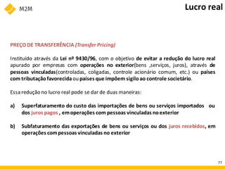 PREÇO DE TRANSFERÊNCIA (Transfer Pricing)
Instituído através da Lei nº 9430/96, com o objetivo de evitar a redução do lucro real
apurado por empresas com operações no exterior(bens ,serviços, juros), através de
pessoas vinculadas(controladas, coligadas, controle acionário comum, etc.) ou países
com tributação favorecidaou países que impõem sigiloao controle societário.
Essa redução no lucro real pode se dar de duas maneiras:
a) Superfaturamento do custo das importações de bens ou serviços importados ou
dos juros pagos , emoperações com pessoas vinculadas noexterior
b) Subfaturamento das exportações de bens ou serviços ou dos juros recebidos, em
operações compessoas vinculadas no exterior
Lucro real
77
 