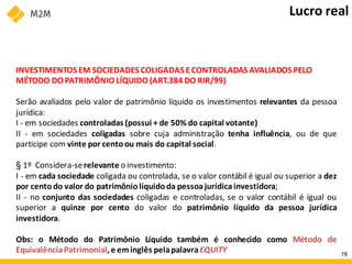 INVESTIMENTOS EM SOCIEDADES COLIGADAS ECONTROLADAS AVALIADOS PELO
MÉTODO DO PATRIMÔNIO LÍQUIDO (ART.384 DO RIR/99)
Serão avaliados pelo valor de patrimônio líquido os investimentos relevantes da pessoa
jurídica:
I - em sociedades controladas (possui + de 50% do capital votante)
II - em sociedades coligadas sobre cuja administração tenha influência, ou de que
participe com vinte por centoou mais do capital social.
§ 1º Considera-serelevante o investimento:
I - em cada sociedade coligada ou controlada, se o valor contábil é igual ou superior a dez
por centodo valor do patrimônio líquido da pessoajurídicainvestidora;
II - no conjunto das sociedades coligadas e controladas, se o valor contábil é igual ou
superior a quinze por cento do valor do patrimônio líquido da pessoa jurídica
investidora.
Obs: o Método do Patrimônio Líquido também é conhecido como Método de
EquivalênciaPatrimonial, e eminglês pelapalavraEQUITY
Lucro real
78
 