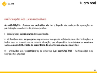 PARTICIPAÇÕES NOS LUCROS DEDUTÍVEIS
Art.462-RIR/99- Podem ser deduzidas do lucro líquido do período de apuração as
participações nos lucros da pessoa jurídica:
I - asseguradas a debênturesdesua emissão;
II - atribuídas a seus empregados segundo normas gerais aplicáveis, sem discriminações, a
todos que se encontrem na mesma situação, por dispositivo do estatuto ou contrato
social, ou por deliberação daassembléiade acionistas ousócios quotistas;
III - atribuídas aos trabalhadores da empresa (Lei 10101/00-PLR – Participações nos
Lucros e Resultados)
Lucro real
80
 