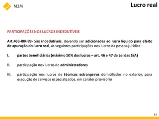 PARTICIPAÇÕES NOS LUCROS INDEDUTÍVEIS
Art.463-RIR-99- São indedutíveis, devendo ser adicionadas ao lucro líquido para efeito
de apuração do lucroreal, as seguintes participações nos lucros da pessoa jurídica:
I. partes beneficiárias (máximo 10% dos lucros – art. 46 e 47 da Lei das S/A)
II. participação nos lucros de administradores
III. participação nos lucros de técnicos estrangeiros domiciliados no exterior, para
execução de serviços especializados, em caráter provisório
Lucro real
81
 