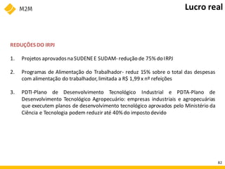 REDUÇÕES DO IRPJ
1. Projetos aprovadosna SUDENEE SUDAM- redução de 75% do IRPJ
2. Programas de Alimentação do Trabalhador- reduz 15% sobre o total das despesas
com alimentação do trabalhador, limitada a R$ 1,99 x nº refeições
3. PDTI-Plano de Desenvolvimento Tecnológico Industrial e PDTA-Plano de
Desenvolvimento Tecnológico Agropecuário: empresas industriais e agropecuárias
que executem planos de desenvolvimento tecnológico aprovados pelo Ministério da
Ciência e Tecnologia podem reduzir até 40% do imposto devido
Lucro real
82
 
