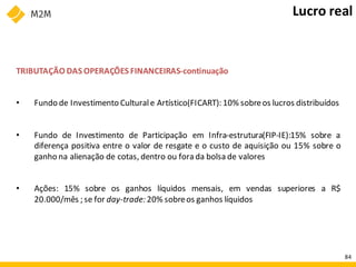TRIBUTAÇÃO DAS OPERAÇÕES FINANCEIRAS-continuação
• Fundo de Investimento Culturale Artístico(FICART): 10% sobreos lucros distribuídos
• Fundo de Investimento de Participação em Infra-estrutura(FIP-IE):15% sobre a
diferença positiva entre o valor de resgate e o custo de aquisição ou 15% sobre o
ganho na alienação de cotas, dentro ou fora da bolsa de valores
• Ações: 15% sobre os ganhos líquidos mensais, em vendas superiores a R$
20.000/mês ; se for day-trade: 20% sobreos ganhos líquidos
Lucro real
84
 