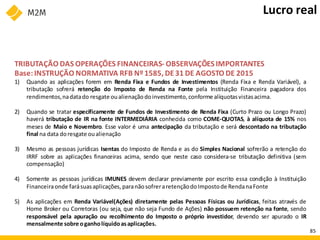 TRIBUTAÇÃO DAS OPERAÇÕES FINANCEIRAS- OBSERVAÇÕES IMPORTANTES
Base:INSTRUÇÃO NORMATIVA RFB Nº1585, DE31 DE AGOSTO DE 2015
1) Quando as aplicações forem em Renda Fixa e Fundos de Investimentos (Renda Fixa e Renda Variável), a
tributação sofrerá retenção do Imposto de Renda na Fonte pela Instituição Financeira pagadora dos
rendimentos,nadatado resgate oualienaçãodoinvestimento, conforme alíquotasvistasacima.
2) Quando se tratar especificamente de Fundos de Investimento de Renda Fixa (Curto Prazo ou Longo Prazo)
haverá tributação de IR na fonte INTERMEDIÁRIA conhecida como COME-QUOTAS, à alíquota de 15% nos
meses de Maio e Novembro. Esse valor é uma antecipação da tributação e será descontado na tributação
final na data doresgate oualienação
3) Mesmo as pessoas jurídicas Isentas do Imposto de Renda e as do Simples Nacional sofrerão a retenção do
IRRF sobre as aplicações financeiras acima, sendo que neste caso considera-se tributação definitiva (sem
compensação)
4) Somente as pessoas jurídicas IMUNES devem declarar previamente por escrito essa condição à Instituição
Financeiraonde farásuasaplicações, paranãosofreraretençãodoImpostode RendanaFonte
5) As aplicações em Renda Variável(Ações) diretamente pelas Pessoas Físicas ou Jurídicas, feitas através de
Home Broker ou Corretoras (ou seja, que não seja Fundo de Ações) não possuem retenção na fonte, sendo
responsável pela apuração ou recolhimento do Imposto o próprio investidor, devendo ser apurado o IR
mensalmente sobre oganholíquidoasaplicações.
Lucro real
85
 