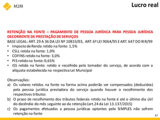 RETENÇÃO NA FONTE – PAGAMENTO DE PESSOA JURÍDICA PARA PESSOA JURÍDICA
DECORRENTEDE PRESTAÇÃO DESERVIÇOS
BASE LEGAL: ART. 29 A 36 DA LEI Nº 10833/03, ART. 6º LEI 9064/95 EART. 647 DO RIR/99
• Imposto deRenda retido na fonte: 1,5%
• CSLL retida na fonte: 1,0%
• COFINS retido na fonte: 3,0%
• PIS retido na fonte: 0,65%
• ISS retido na fonte: retido e recolhido pelo tomador do serviço, de acordo com a
alíquota estabelecida na respectiva Lei Municipal
Observações:
a) Os valores retidos na fonte na forma acima poderão ser compensados (deduzidos)
pela pessoa jurídica prestadora do serviço quando houver o recolhimento dos
respectivos tributos
b) O prazo de recolhimento dos tributos federais retido na fonte é até o último dia útil
do decêndio do mês seguinte ao da retenção (art.24 da Lei 13.137/2015)
c) Os pagamentos efetuados a pessoa jurídicas optantes pelo SIMPLES não sofrem
retenção na fonte
Lucro real
87
 