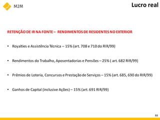 RETENÇÃO DE IR NA FONTE– RENDIMENTOS DE RESIDENTES NO EXTERIOR
• Royalties e Assistência Técnica – 15% (art. 708 e 710 do RIR/99)
• Rendimentos do Trabalho, Aposentadorias e Pensões – 25% ( art. 682 RIR/99)
• Prêmios de Loteria, Concursos ePrestação de Serviços – 15% (art. 685, 690 do RIR/99)
• Ganhos de Capital (inclusive Ações) – 15% (art. 691 RIR/99)
Lucro real
88
 
