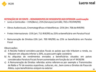 RETENÇÃO DE IR FONTE– RENDIMENTOS DE RESIDENTES NO EXTERIOR-continuação
• Juros e Comissões – 15%(Bens) ; 25% (Serviços) (art.682, 702 e703 RIR/99)
• Obras Audiovisuais, Cinematográficas eVideofônicas- 25% (Art. 706 do RIR/99)
• Fretes Internacionais- 15% (art. 711 RIR/99) ou 25% sebeneficiário em Paraíso Fiscal
• Remuneração de Direitos-15% (art. 709 RIR/99) ou 25% se beneficiário em Paraíso
Fiscal
Observações:
a) A Receita Federal considera paraísos fiscais os países que não tributam a renda, ou
tributam em alíquota inferior a 20%, ou possuemsigilo societário
b) As alíquotas de rendimentos enviados a beneficiários situados em países
considerados ParaísosFiscais foramaumentadas emfunção da Lei nº 9430/96
c) A Remuneração de Direitos referidas acima referem-se por exemplo a Transmissões
de Rádio e TV de eventos esportivos, culturais, etc., bem como a Direitos de Passe de
Atleta, cujos beneficiários estejam no exterior
Lucro real
89
 