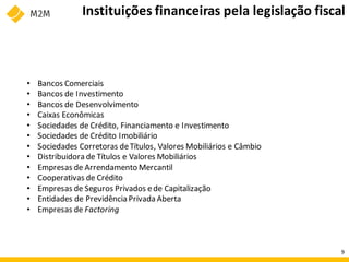 Instituições financeiras pela legislação fiscal
• Bancos Comerciais
• Bancos de Investimento
• Bancos de Desenvolvimento
• Caixas Econômicas
• Sociedades de Crédito, Financiamento e Investimento
• Sociedades de Crédito Imobiliário
• Sociedades Corretoras deTítulos, Valores Mobiliários e Câmbio
• Distribuidora de Títulos e Valores Mobiliários
• Empresas de Arrendamento Mercantil
• Cooperativas de Crédito
• Empresas de Seguros Privados ede Capitalização
• Entidades de Previdência Privada Aberta
• Empresas de Factoring
9
 