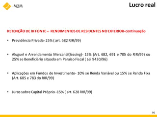 RETENÇÃO DE IR FONTE– RENDIMENTOS DE RESIDENTES NO EXTERIOR-continuação
• Previdência Privada- 25% ( art. 682 RIR/99)
• Aluguel e Arrendamento Mercantil(leasing)- 15% (Art. 682, 691 e 705 do RIR/99) ou
25% se Beneficiário situado em Paraíso Fiscal( Lei 9430/96)
• Aplicações em Fundos de Investimento- 10% se Renda Variável ou 15% se Renda Fixa
(Art. 685 e 783 do RIR/99)
• Juros sobreCapital Próprio -15% ( art. 628 RIR/99)
Lucro real
90
 