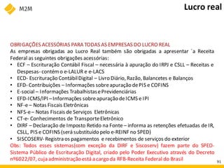 OBRIGAÇÕES ACESSÓRIAS PARA TODAS AS EMPRESAS DO LUCRO REAL
As empresas obrigadas ao Lucro Real também são obrigadas a apresentar `a Receita
Federal as seguintes obrigações acessórias:
• ECF – Escrituração Contábil Fiscal – necessária à apuração do IRPJ e CSLL – Receitas e
Despesas- contém o e-LALUR e e-LACS
• ECD- Escrituração ContábilDigital – Livro Diário, Razão, Balancetes e Balanços
• EFD- Contribuições – Informações sobreapuração dePIS e COFINS
• E-social – Informações TrabalhistasePrevidenciárias
• EFD-ICMS/IPI –Informações sobreapuração deICMS e IPI
• NF-e – Notas Fiscais Eletrônicas
• NFS-e– Notas Fiscais de Serviços Eletrônicas
• CT-e- Conhecimentos de TransporteEletrônico
• DIRF – Declaração de Imposto Retido na Fonte – informa as retenções efetuadas de IR,
CSLL, PIS e COFINS (será substituído pelo e-REINF no SPED)
• SISCOSERV- Registra os pagamentos e recebimentos de serviços do exterior
Obs: Todos esses sistemas(com exceção da DIRF e Siscoserv) fazem parte do SPED-
Sistema Público de Escrituração Digital, criado pelo Poder Executivo através do Decreto
nº6022/07, cuja administração está a cargo da RFB-Receita Federal do Brasil
Lucro real
91
 