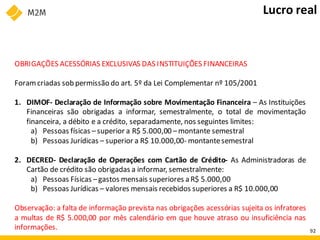 OBRIGAÇÕES ACESSÓRIAS EXCLUSIVAS DAS INSTITUIÇÕES FINANCEIRAS
Foramcriadas sob permissão do art. 5º da Lei Complementar nº 105/2001
1. DIMOF- Declaração de Informação sobre Movimentação Financeira – As Instituições
Financeiras são obrigadas a informar, semestralmente, o total de movimentação
financeira, a débito e a crédito, separadamente, nos seguintes limites:
a) Pessoas físicas –superior a R$ 5.000,00 –montante semestral
b) Pessoas Jurídicas – superior a R$ 10.000,00- montantesemestral
2. DECRED- Declaração de Operações com Cartão de Crédito- As Administradoras de
Cartão de crédito são obrigadas a informar, semestralmente:
a) Pessoas Físicas –gastos mensais superiores a R$ 5.000,00
b) Pessoas Jurídicas – valores mensais recebidos superiores a R$ 10.000,00
Observação: a falta de informação prevista nas obrigações acessórias sujeita os infratores
a multas de R$ 5.000,00 por mês calendário em que houve atraso ou insuficiência nas
informações.
Lucro real
92
 