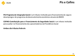 PIS-Programa de Integração Social é um tributo instituído para financiamento do seguro-
desemprego e de programas dedesenvolvimento econômico através do BNDES
COFINS-Contribuição para o Financiamento da Seguridade Social é um tributo instituído
para auxiliar no financiamento das aposentadorias da Previdência Social
Ambos são tributos federais
Pis e Cofins
94
 