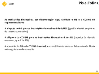As Instituições Financeiras, por determinação legal, calculam o PIS e a COFINS no
regime cumulativo
A alíquota do PIS para as Instituições Financeiras é de 0,65% (igual às demais empresas
do sistema cumulativo)
A alíquota da COFINS para as Instituições Financeiras é de 4% (superior às demais
empresas, que é de 3%)
A apuração do PIS e da COFINS é mensal, e o recolhimento deve ser feito até o dia 20 do
mês seguinte ao da apuração
Pis e Cofins
96
 
