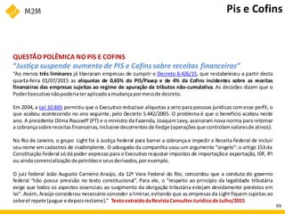 QUESTÃO POLÊMICA NO PIS E COFINS
“Justiça suspende aumento de PIS e Cofins sobre receitas financeiras”
“Ao menos três liminares já liberaram empresas de cumprir o Decreto 8.426/15, que restabeleceu a partir desta
quarta-feira 01/07/2015 as alíquotas de 0,65% do PIS/Pasep e de 4% da Cofins incidentes sobre as receitas
financeiras das empresas sujeitas ao regime de apuração de tributos não-cumulativa. As decisões dizem que o
PoderExecutivonãopoderiateraplicadoamudançapormeiode decreto.
Em 2004, a Lei 10.865 permitiu que o Executivo reduzisse alíquotas a zero para pessoas jurídicas comesse perfil, o
que acabou acontecendo no ano seguinte, pelo Decreto 5.442/2005. O problema é que o benefício acabou neste
ano. A presidente Dilma Rousseff (PT) e o ministro da Fazenda, Joaquim Levy, assinaram nova norma para retomar
a cobrançasobre receitasfinanceiras,inclusive decorrentes de hedge(operações que controlamvaloresde ativos).
No Rio de Janeiro, o grupo Light foi à Justiça Federal para barrar a cobrança e impedir a Receita Federal de incluir
seu nome em cadastros de inadimplente. O advogado da companhia usou um argumento “singelo”: o artigo 153 da
Constituição Federal só dá poder expresso para o Executivo reajustar impostos de importaçãoe exportação, IOF, IPI
ou aindacomercialização de petróleoe seusderivados, porexemplo.
O juiz federal João Augusto Carneiro Araújo, da 12ª Vara Federal do Rio, concordou que a conduta do governo
federal “não possui previsão no texto constitucional”. Para ele, o “respeito ao princípio da legalidade tributária
exige que todos os aspectos essenciais ao surgimento da obrigação tributária estejam devidamente previstos em
lei”. Assim, Araújo considerou necessário conceder a liminar,evitando que as empresas da Light fiquem sujeitas ao
solveet repete(pague e depois reclame).” TextoextraídodaRevistaConsultorJurídicode Julho/2015
Pis e Cofins
99
 