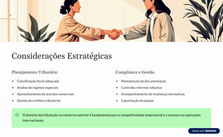 Considerações Estratégicas
Planejamento Tributário
Classificação fiscal adequada
Análise de regimes especiais
Aproveitamento de acordos comerciais
Gestão de créditos tributários
Compliance e Gestão
Manutenção da documentação
Controles internos robustos
Acompanhamento de mudanças normativas
Capacitação da equipe
O domínio da tributação no comércio exterior é fundamental para a competitividade empresarial e o sucesso nas operações
internacionais.
 