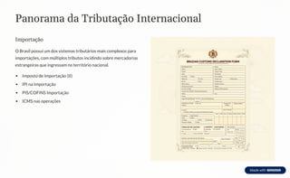 Panorama da Tributação Internacional
Importação
O Brasil possui um dos sistemas tributários mais complexos para
importações, com múltiplos tributos incidindo sobre mercadorias
estrangeiras que ingressam no território nacional.
Imposto de Importação (II)
IPI na Importação
PIS/COFINS Importação
ICMS nas operações
 