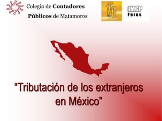 “Tributación de los extranjeros
en México”
Colegio de Contadores
Públicos de Matamoros
 