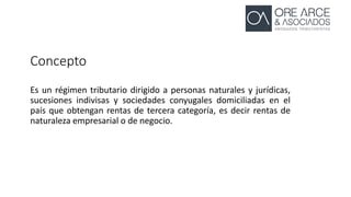 Concepto
Es un régimen tributario dirigido a personas naturales y jurídicas,
sucesiones indivisas y sociedades conyugales domiciliadas en el
país que obtengan rentas de tercera categoría, es decir rentas de
naturaleza empresarial o de negocio.
 