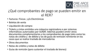 ¿Qué comprobantes de pago se pueden emitir en
el RER?
• Facturas: Físicas ; y/o Electrónicas
• Boletas de venta
• Liquidación de compra
• Tickets y cintas emitidos una máquina registradora o por sistemas
informáticos autorizados por SUNAT. Además pueden emitir otros
documentos complementarios a los comprobantes de pago tales como las
notas de crédito y de débito y las de guías de remisión remitente en los
casos que se realice traslado de mercaderías
• Otros documentos
• Notas de crédito y notas de débito
• Guías de remisión (para sustentar el traslado de bienes)
 