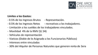 Limites a los Gastos:
- 0.5% de los Ingresos Brutos - Representación.
- 0.5% de los Ingresos Netos - recreativos a los trabajadores.
- Limitación a los sueldos de los trabajadores vinculados.
- Movilidad 4% de la RMV (S/.34)
- Vehículos de representación
- Viaticos (Doble de lo Asignado a los Funcionarios Públicos)
- Intereses entre vinculadas
- 30% del Alquiler de Personas Naturales que generen renta de 3era
 