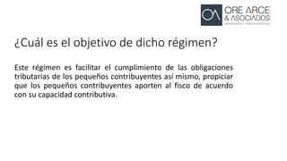 ¿Cuál es el objetivo de dicho régimen?
Este régimen es facilitar el cumplimiento de las obligaciones
tributarias de los pequeños contribuyentes así mismo, propiciar
que los pequeños contribuyentes aporten al fisco de acuerdo
con su capacidad contributiva.
 