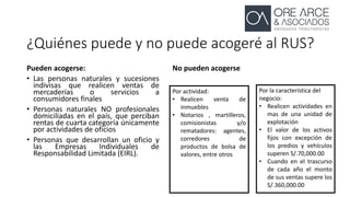 ¿Quiénes puede y no puede acogeré al RUS?
Pueden acogerse:
• Las personas naturales y sucesiones
indivisas que realicen ventas de
mercaderías o servicios a
consumidores finales
• Personas naturales NO profesionales
domiciliadas en el país, que perciban
rentas de cuarta categoría únicamente
por actividades de oficios
• Personas que desarrollan un oficio y
las Empresas Individuales de
Responsabilidad Limitada (EIRL).
No pueden acogerse
Por actividad:
• Realicen venta de
inmuebles
• Notarios , martilleros,
comisionistas y/o
rematadores: agentes,
corredores de
productos de bolsa de
valores, entre otros
Por la característica del
negocio:
• Realicen actividades en
mas de una unidad de
explotación
• El valor de los activos
fijos con excepción de
los predios y vehículos
superen S/.70,000.00
• Cuando en el trascurso
de cada año el monto
de sus ventas supere los
S/.360,000.00
 