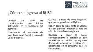 ¿Cómo se ingresa al RUS?
Cuando se trate de
contribuyentes que inicien
actividades en el transcurso del
ejercicio:
Únicamente al momento de
inscribirse en el Registro Único de
Contribuyentes
Cuando se trate de contribuyentes
que provengan de otro Régimen
Haber dado de baja hasta el ultimo
día del periodo anterior al que se
efectúa el cambio de régimen
Declarar y pagar la cuota
correspondiente al periodo en que
se efectúa el cambio de régimen
dentro de la fecha de vencimiento ,
ubicándose en la categoría que les
corresponda.
 