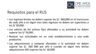 Requisitos para el RUS
• Los ingresos brutos no deben superar los S/. 360,000 en el transcurso
de cada año o en algún mes tales ingresos no deben ser superiores a
los S/ 30,000.
• Los valores de los activos fijos afectados a su actividad no deben
superar los S/ 70,000.
• Realizar sus actividades en un solo establecimiento o una sede
productiva
• Las adquisiciones y compras afectadas a la actividad no deben
superar los S/. 360 000 por año o cuando en algún mes dichas
adquisiciones NO superen los S/. 30,000.
 