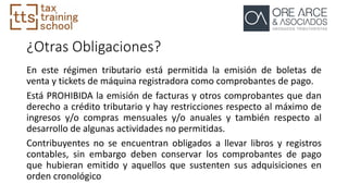 ¿Otras Obligaciones?
En este régimen tributario está permitida la emisión de boletas de
venta y tickets de máquina registradora como comprobantes de pago.
Está PROHIBIDA la emisión de facturas y otros comprobantes que dan
derecho a crédito tributario y hay restricciones respecto al máximo de
ingresos y/o compras mensuales y/o anuales y también respecto al
desarrollo de algunas actividades no permitidas.
Contribuyentes no se encuentran obligados a llevar libros y registros
contables, sin embargo deben conservar los comprobantes de pago
que hubieran emitido y aquellos que sustenten sus adquisiciones en
orden cronológico
 