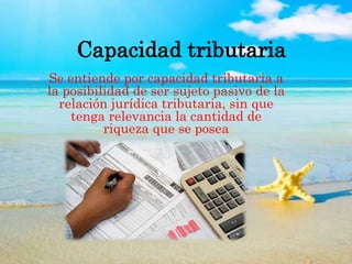 Capacidad tributaria
Se entiende por capacidad tributaria a
la posibilidad de ser sujeto pasivo de la
relación jurídica tributaria, sin que
tenga relevancia la cantidad de
riqueza que se posea
 