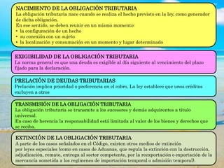 NACIMIENTO DE LA OBLIGACIÓN TRIBUTARIA
La obligación tributaria nace cuando se realiza el hecho previsto en la ley, como generador
de dicha obligación.
En ese sentido, se deben reunir en un mismo momento:
• la configuración de un hecho
• su conexión con un sujeto
• la localización y consumación en un momento y lugar determinado
EXIGIBILIDAD DE LA OBLIGACIÓN TRIBUTARIA
La norma general es que una deuda es exigible al día siguiente al vencimiento del plazo
fijado para la declaración.
PRELACIÓN DE DEUDAS TRIBUTARIAS
Prelación implica prioridad o preferencia en el cobro. La ley establece que unos créditos
excluyen a otros
TRANSMISIÓN DE LA OBLIGACIÓN TRIBUTARIA
La obligación tributaria se transmite a los sucesores y demás adquirentes a título
universal.
En caso de herencia la responsabilidad está limitada al valor de los bienes y derechos que
se reciba.
EXTINCIÓN DE LA OBLIGACIÓN TRIBUTARIA
A parte de los casos señalados en el Código, existen otros medios de extinción
por leyes especiales (como en casos de Aduanas, que regula la extinción con la destrucción,
adjudicación, remate, entrega al sector competente, por la reexportación o exportación de la
mercancía sometida a los regímenes de importación temporal o admisión temporal).
 