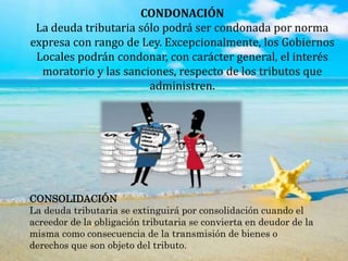 CONDONACIÓN
La deuda tributaria sólo podrá ser condonada por norma
expresa con rango de Ley. Excepcionalmente, los Gobiernos
Locales podrán condonar, con carácter general, el interés
moratorio y las sanciones, respecto de los tributos que
administren.
CONSOLIDACIÓN
La deuda tributaria se extinguirá por consolidación cuando el
acreedor de la obligación tributaria se convierta en deudor de la
misma como consecuencia de la transmisión de bienes o
derechos que son objeto del tributo.
 