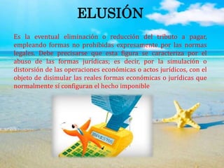 ELUSIÓN
Es la eventual eliminación o reducción del tributo a pagar,
empleando formas no prohibidas expresamente por las normas
legales. Debe precisarse que esta figura se caracteriza por el
abuso de las formas jurídicas; es decir, por la simulación o
distorsión de las operaciones económicas o actos jurídicos, con el
objeto de disimular las reales formas económicas o jurídicas que
normalmente sí configuran el hecho imponible
 