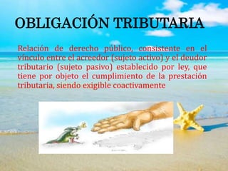 OBLIGACIÓN TRIBUTARIA
Relación de derecho público, consistente en el
vínculo entre el acreedor (sujeto activo) y el deudor
tributario (sujeto pasivo) establecido por ley, que
tiene por objeto el cumplimiento de la prestación
tributaria, siendo exigible coactivamente
 