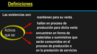 Definiciones
Las existencias son:
Activos
que se:
mantienen para su venta.
hallan en proceso de
producción para dicha venta.
encuentran en forma de
materiales o suministros que
serán consumidos en el
proceso de producción o
en la prestación de servicios.
 