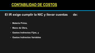 CONTABILIDAD DE COSTOS
• Materia Prima,
• Mano de Obra,
• Gastos Indirectos Fijos, y
• Gastos Indirectos Variables
El IR exige cumplir la NIC y llevar cuentas de:
 