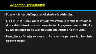 • No se acepta la provisión por desvalorización de existencias.
• El D.Leg. Nº 797 señala que el límite de reexpresión es el Valor de Reposición,
el cual debe determinarse con comprobantes de pago (mercaderías, MP., E.y
E., SD.) En ningún caso el valor resultante será inferior al Valor en Libros.
• Deducción por faltantes de inventario: Por Inventario permanente o Inventario
Físico valorizado
Aspectos Tributarios:
 