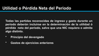 Utilidad o Pérdida Neta del Periodo
Todas las partidas reconocidas de ingreso y gasto durante un
periodo deberán incluirse en la determinación de la utilidad ó
pérdida neta del periodo, salvo que una NIC requiera o admita
algo distinto.
* Principio del devengado
* Gastos de ejercicios anteriores
 