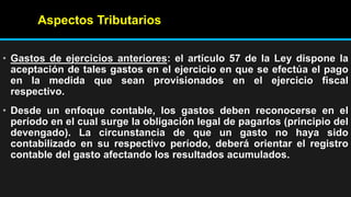 Aspectos Tributarios
• Gastos de ejercicios anteriores: el artículo 57 de la Ley dispone la
aceptación de tales gastos en el ejercicio en que se efectúa el pago
en la medida que sean provisionados en el ejercicio fiscal
respectivo.
• Desde un enfoque contable, los gastos deben reconocerse en el
período en el cual surge la obligación legal de pagarlos (principio del
devengado). La circunstancia de que un gasto no haya sido
contabilizado en su respectivo período, deberá orientar el registro
contable del gasto afectando los resultados acumulados.
 