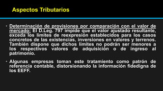 Aspectos Tributarios
• Determinación de provisiones por comparación con el valor de
mercado: El D.Leg. 797 impide que el valor ajustado resultante,
exceda los límites de reexpresión establecidos para los casos
concretos de las existencias, inversiones en valores y terrenos.
También dispone que dichos límites no podrán ser menores a
los respectivos valores de adquisición o de ingreso al
patrimonio.
• Algunas empresas toman este tratamiento como patrón de
referencia contable, distorsionando la información fidedigna de
los EEFF.
 