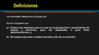 Los Inmuebles, Maquinaria y Equipo son
Activos Tangibles que:
a) Posee una empresa para su uso en la producción o suministros de
bienes y servicios, para ser alquilados o para fines
administrativos; y
b) Se espera que sean usados durante más de un periodo.
Definiciones
 