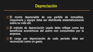  El monto depreciable de una partida de inmuebles,
maquinaria y equipo debe ser distribuida sistemáticamente
sobre su vida útil.
 El método de depreciación usado debe reflejar como los
beneficios económicos del activo son consumidos por la
empresa.
 El cargo por depreciación de cada período debe ser
reconocido como un gasto.
Depreciación
 