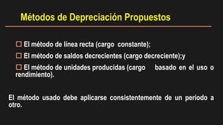  El método de línea recta (cargo constante);
 El método de saldos decrecientes (cargo decreciente);y
 El método de unidades producidas (cargo basado en el uso o
rendimiento).
El método usado debe aplicarse consistentemente de un período a
otro.
Métodos de Depreciación Propuestos
 