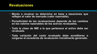 Revaluaciones
• Monto a revaluar se determina en base a tasaciones que
reflejen el valor de mercado (valor razonable).
• Periodicidad de las revaluaciones depende de los cambios
en los valores razonables de los activos revaluados.
• Toda la clase de IME a la que pertenece el activo debe ser
revaluada.
• Toda variación del costo revaluado debe acreditarse o
cargarse al excedente de revaluación inicialmente generado.
 